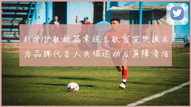 科学护肤新篇章适乐肤官宣樊振东为品牌代言人共倡运动后屏障清洁