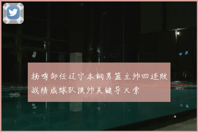 杨鸣卸任辽宁本钢男篮主帅四连败战绩成球队换帅关键导火索