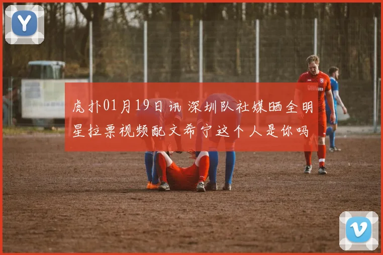 虎扑01月19日讯 深圳队社媒晒全明星拉票视频配文希宁这个人是你吗来源抖音