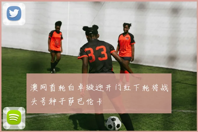 澳网首轮白卓璇迎开门红下轮将战头号种子萨巴伦卡