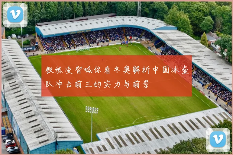 教练凌智喊你看冬奥解析中国冰壶队冲击前三的实力与前景