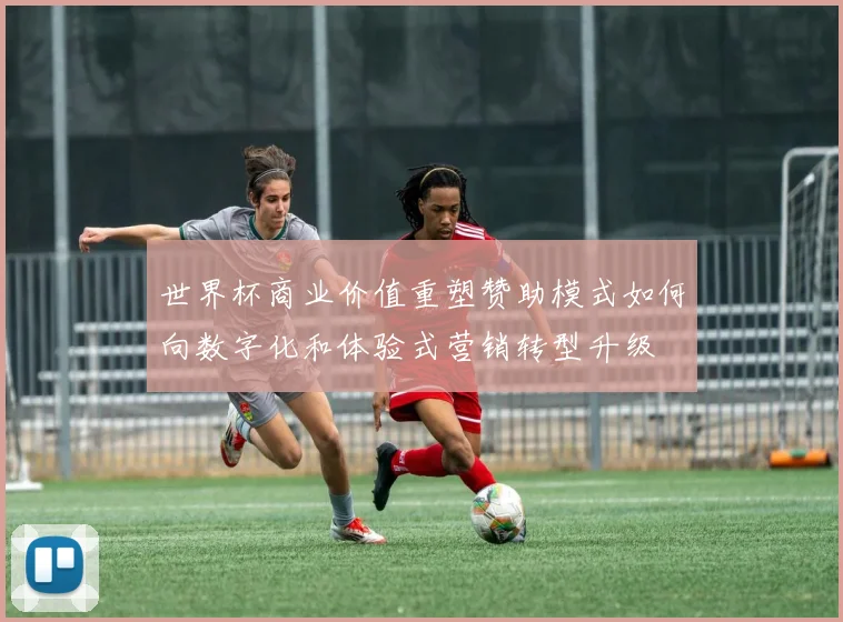 世界杯商业价值重塑赞助模式如何向数字化和体验式营销转型升级
