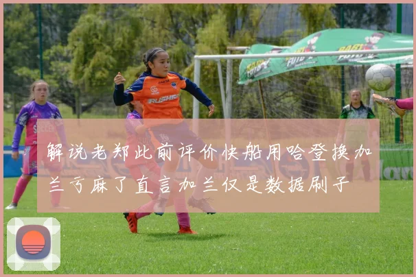 解说老郑此前评价快船用哈登换加兰亏麻了直言加兰仅是数据刷子