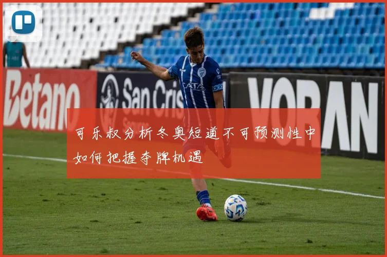 可乐叔分析冬奥短道不可预测性中如何把握夺牌机遇