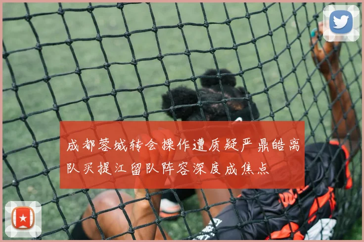 成都蓉城转会操作遭质疑严鼎皓离队买提江留队阵容深度成焦点