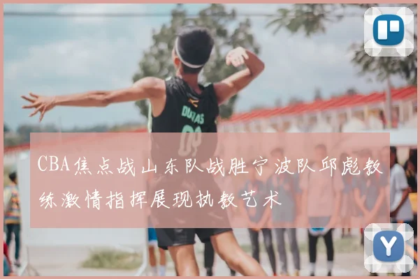 CBA焦点战山东队战胜宁波队邱彪教练激情指挥展现执教艺术