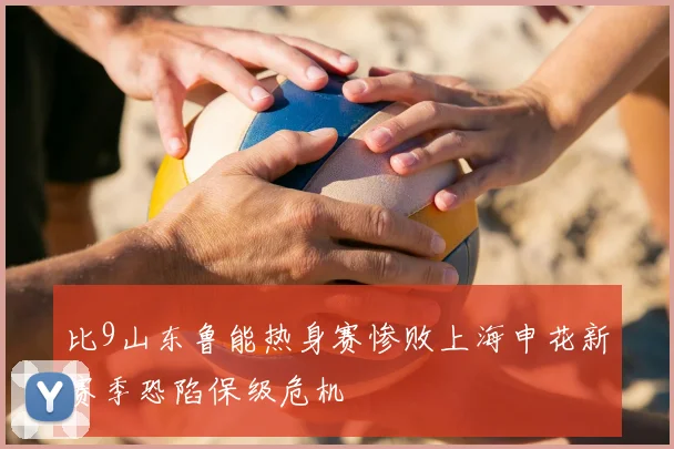 比9山东鲁能热身赛惨败上海申花新赛季恐陷保级危机