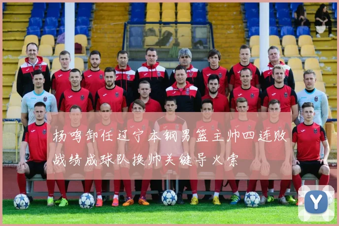 杨鸣卸任辽宁本钢男篮主帅四连败战绩成球队换帅关键导火索