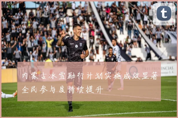 内蒙古冰雪励行计划实施成效显著全民参与度持续提升