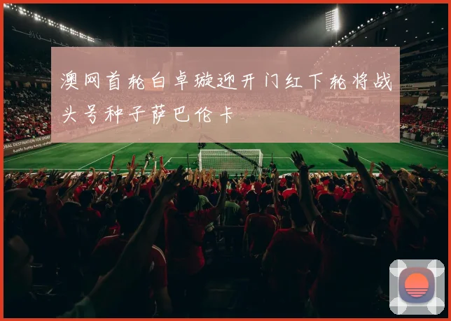 澳网首轮白卓璇迎开门红下轮将战头号种子萨巴伦卡