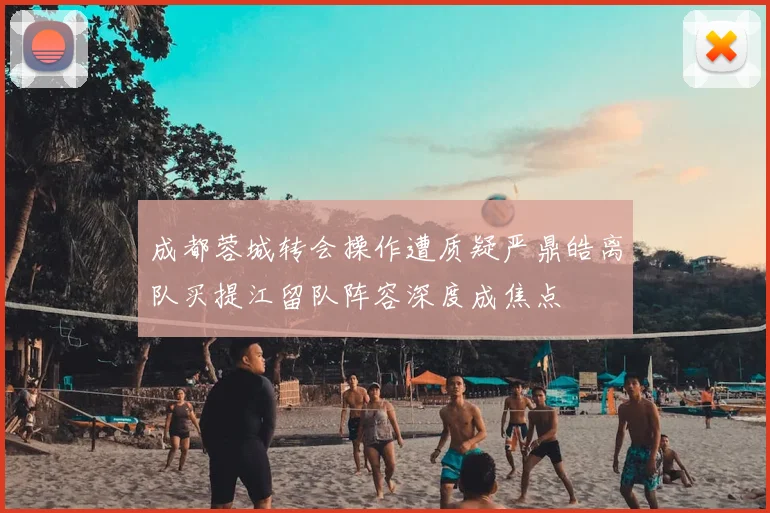 成都蓉城转会操作遭质疑严鼎皓离队买提江留队阵容深度成焦点